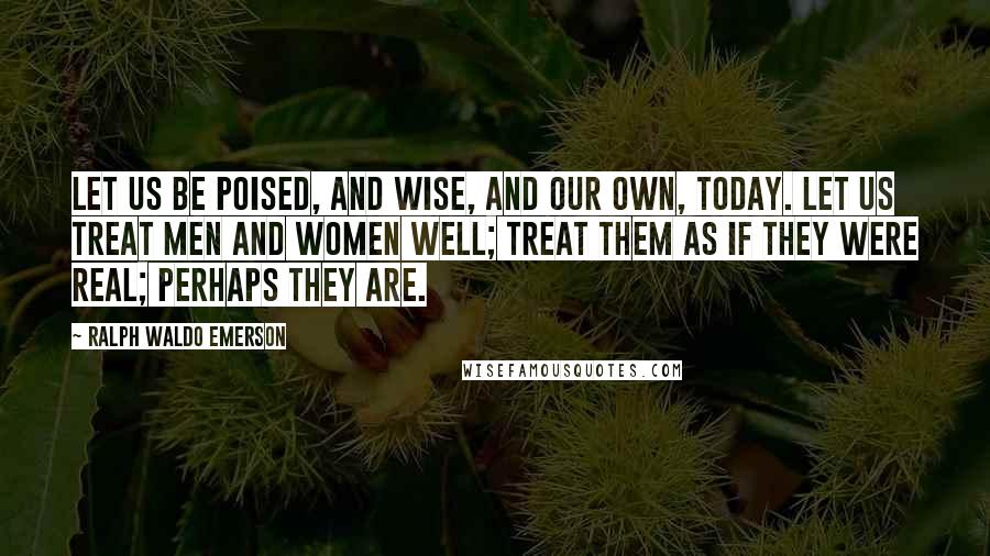 Ralph Waldo Emerson Quotes: Let us be poised, and wise, and our own, today. Let us treat men and women well; treat them as if they were real; perhaps they are.