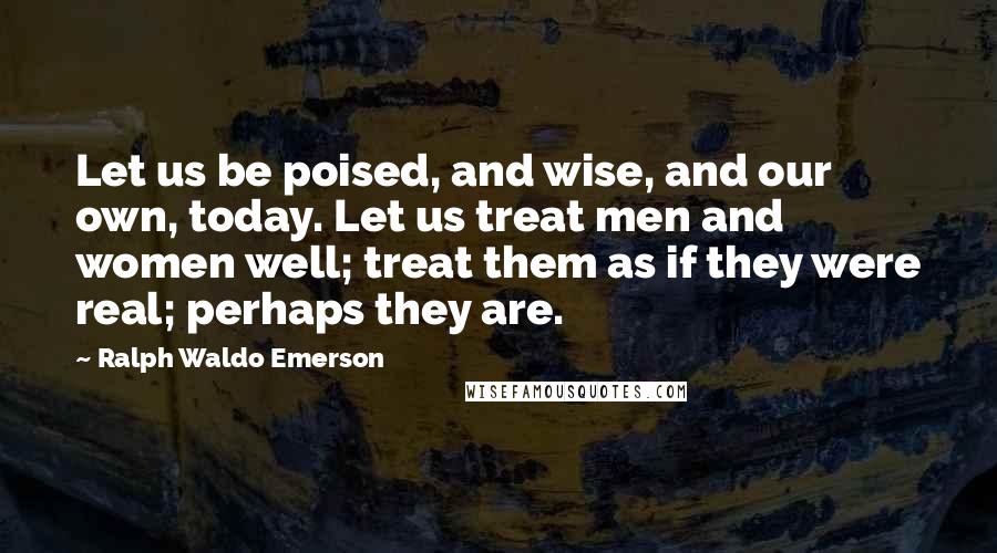 Ralph Waldo Emerson Quotes: Let us be poised, and wise, and our own, today. Let us treat men and women well; treat them as if they were real; perhaps they are.