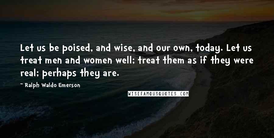 Ralph Waldo Emerson Quotes: Let us be poised, and wise, and our own, today. Let us treat men and women well; treat them as if they were real; perhaps they are.