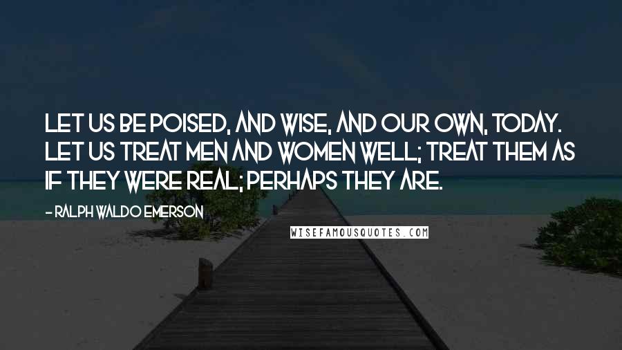 Ralph Waldo Emerson Quotes: Let us be poised, and wise, and our own, today. Let us treat men and women well; treat them as if they were real; perhaps they are.