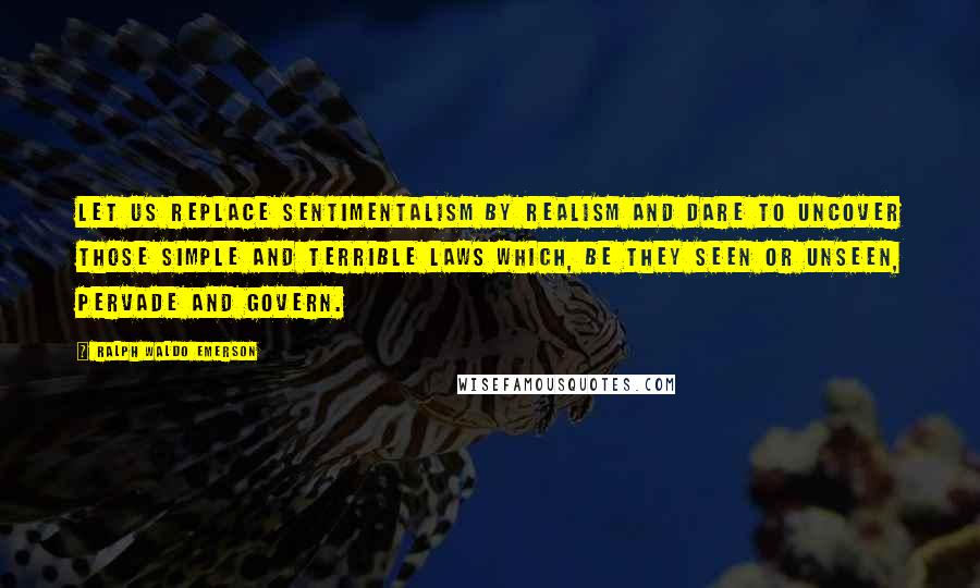 Ralph Waldo Emerson Quotes: Let us replace sentimentalism by realism and dare to uncover those simple and terrible laws which, be they seen or unseen, pervade and govern.