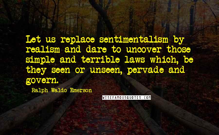 Ralph Waldo Emerson Quotes: Let us replace sentimentalism by realism and dare to uncover those simple and terrible laws which, be they seen or unseen, pervade and govern.