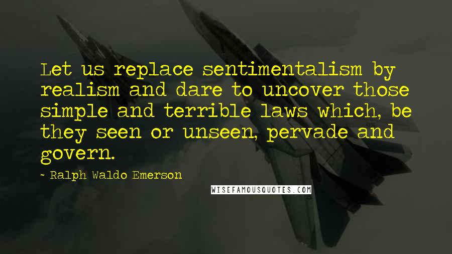 Ralph Waldo Emerson Quotes: Let us replace sentimentalism by realism and dare to uncover those simple and terrible laws which, be they seen or unseen, pervade and govern.