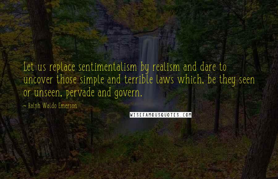 Ralph Waldo Emerson Quotes: Let us replace sentimentalism by realism and dare to uncover those simple and terrible laws which, be they seen or unseen, pervade and govern.