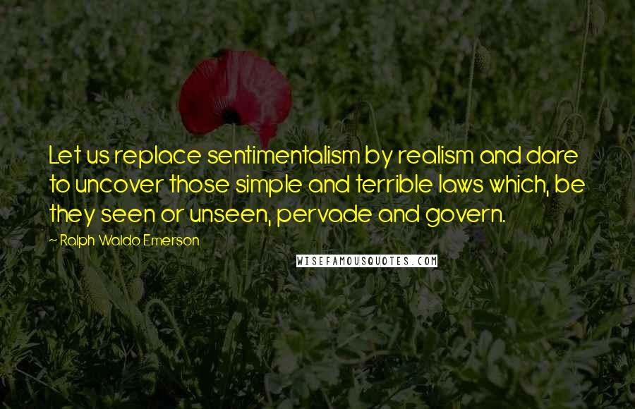 Ralph Waldo Emerson Quotes: Let us replace sentimentalism by realism and dare to uncover those simple and terrible laws which, be they seen or unseen, pervade and govern.