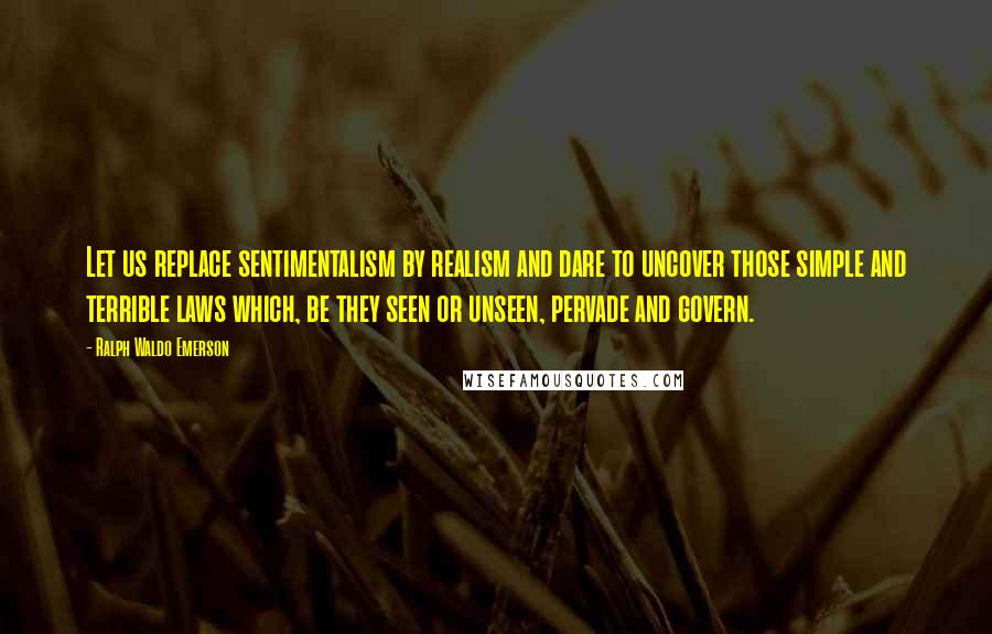 Ralph Waldo Emerson Quotes: Let us replace sentimentalism by realism and dare to uncover those simple and terrible laws which, be they seen or unseen, pervade and govern.