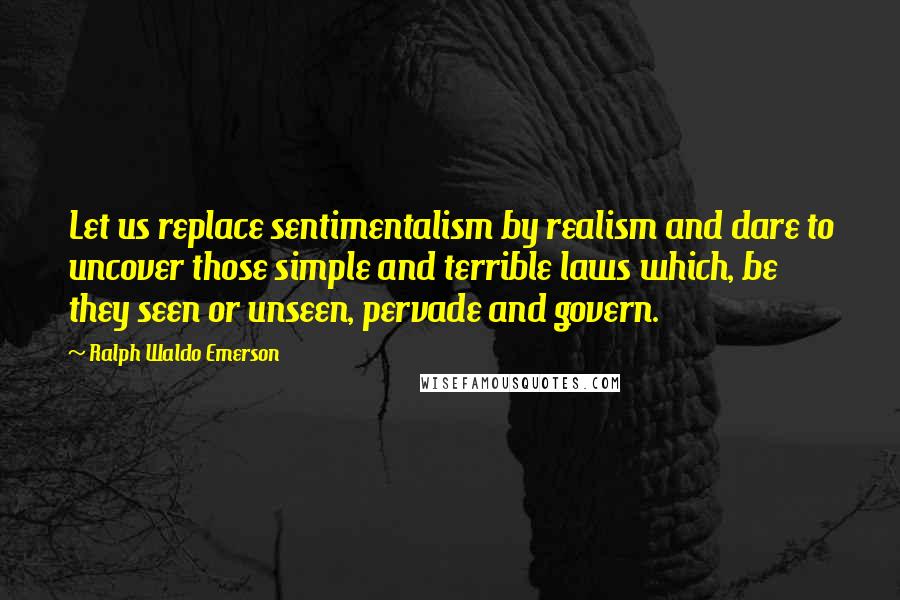 Ralph Waldo Emerson Quotes: Let us replace sentimentalism by realism and dare to uncover those simple and terrible laws which, be they seen or unseen, pervade and govern.