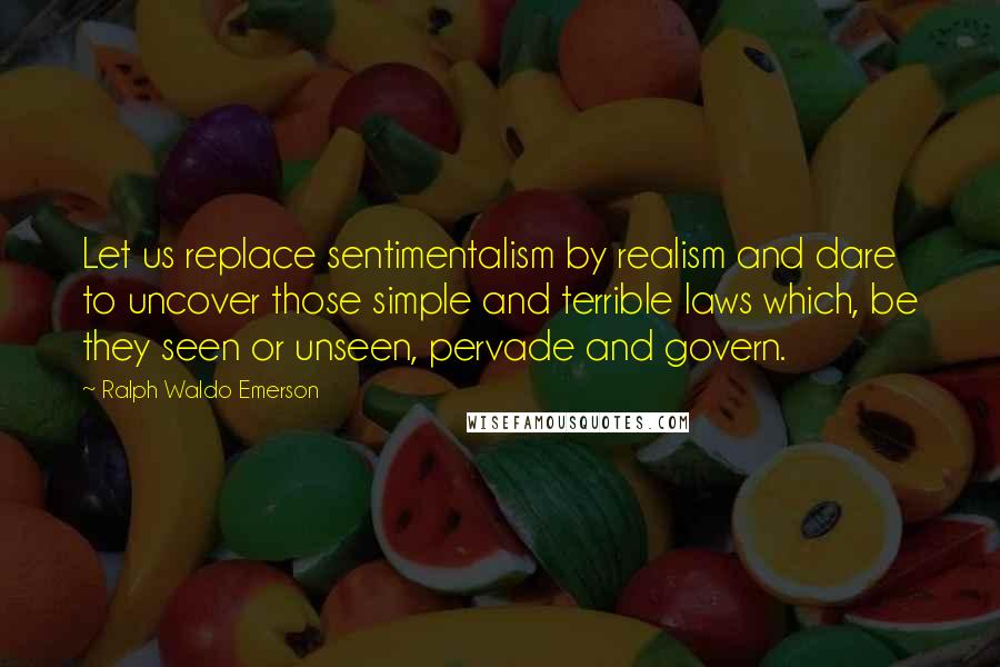 Ralph Waldo Emerson Quotes: Let us replace sentimentalism by realism and dare to uncover those simple and terrible laws which, be they seen or unseen, pervade and govern.