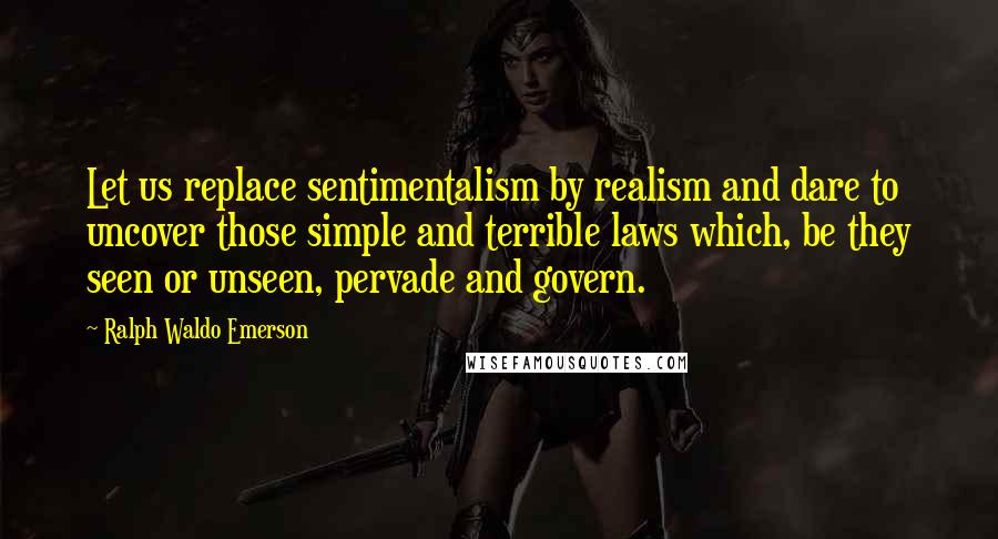 Ralph Waldo Emerson Quotes: Let us replace sentimentalism by realism and dare to uncover those simple and terrible laws which, be they seen or unseen, pervade and govern.
