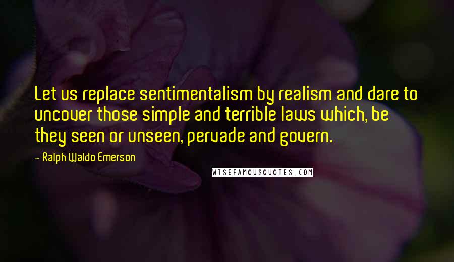 Ralph Waldo Emerson Quotes: Let us replace sentimentalism by realism and dare to uncover those simple and terrible laws which, be they seen or unseen, pervade and govern.