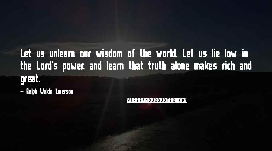 Ralph Waldo Emerson Quotes: Let us unlearn our wisdom of the world. Let us lie low in the Lord's power, and learn that truth alone makes rich and great.