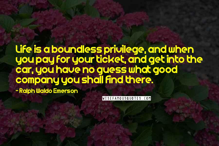 Ralph Waldo Emerson Quotes: Life is a boundless privilege, and when you pay for your ticket, and get into the car, you have no guess what good company you shall find there.