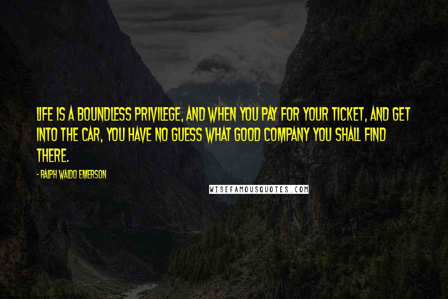 Ralph Waldo Emerson Quotes: Life is a boundless privilege, and when you pay for your ticket, and get into the car, you have no guess what good company you shall find there.