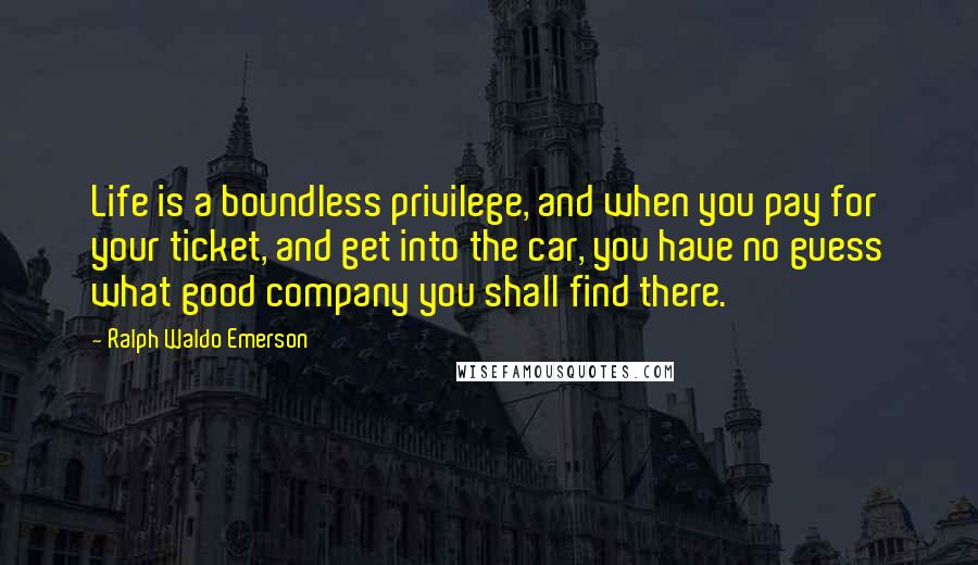 Ralph Waldo Emerson Quotes: Life is a boundless privilege, and when you pay for your ticket, and get into the car, you have no guess what good company you shall find there.