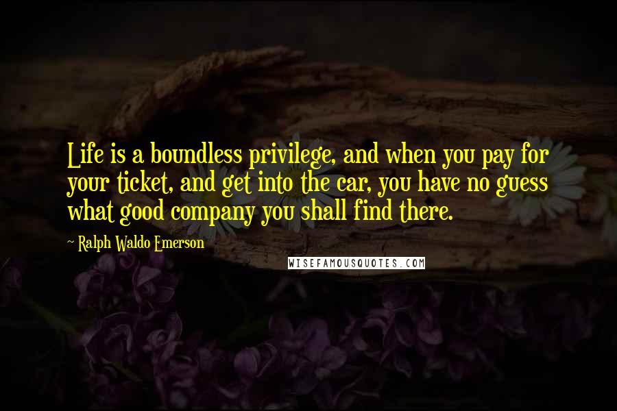 Ralph Waldo Emerson Quotes: Life is a boundless privilege, and when you pay for your ticket, and get into the car, you have no guess what good company you shall find there.