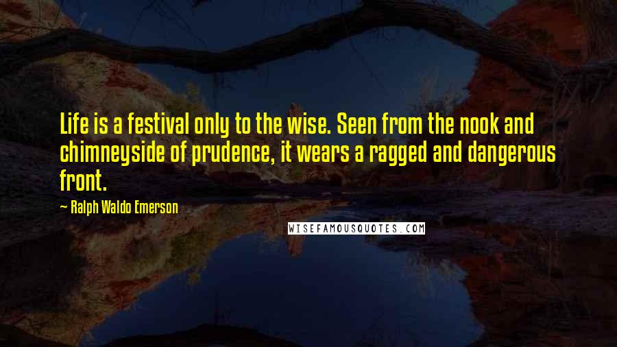 Ralph Waldo Emerson Quotes: Life is a festival only to the wise. Seen from the nook and chimneyside of prudence, it wears a ragged and dangerous front.