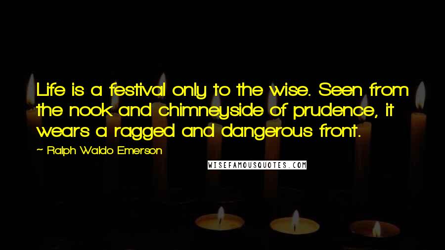 Ralph Waldo Emerson Quotes: Life is a festival only to the wise. Seen from the nook and chimneyside of prudence, it wears a ragged and dangerous front.