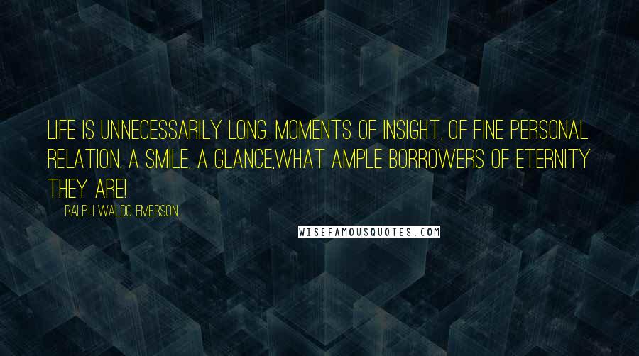 Ralph Waldo Emerson Quotes: Life is unnecessarily long. Moments of insight, of fine personal relation, a smile, a glance,what ample borrowers of eternity they are!