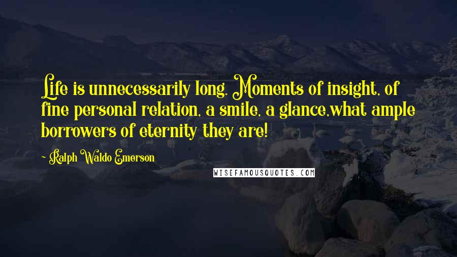 Ralph Waldo Emerson Quotes: Life is unnecessarily long. Moments of insight, of fine personal relation, a smile, a glance,what ample borrowers of eternity they are!