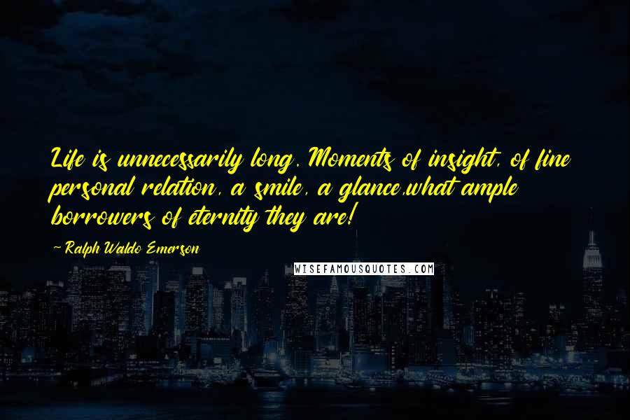 Ralph Waldo Emerson Quotes: Life is unnecessarily long. Moments of insight, of fine personal relation, a smile, a glance,what ample borrowers of eternity they are!