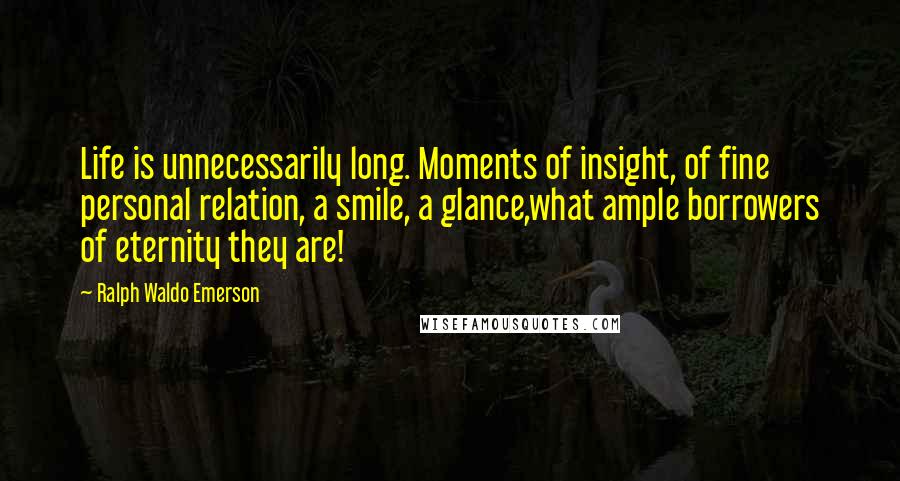 Ralph Waldo Emerson Quotes: Life is unnecessarily long. Moments of insight, of fine personal relation, a smile, a glance,what ample borrowers of eternity they are!