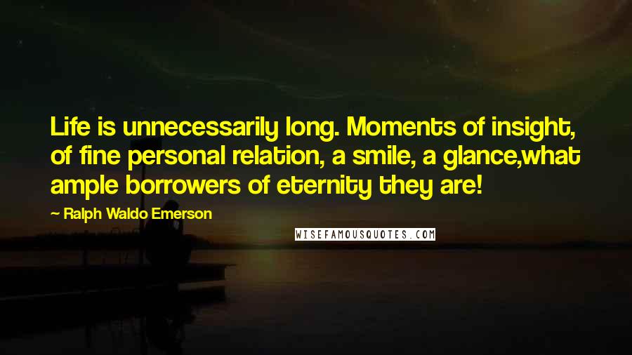 Ralph Waldo Emerson Quotes: Life is unnecessarily long. Moments of insight, of fine personal relation, a smile, a glance,what ample borrowers of eternity they are!