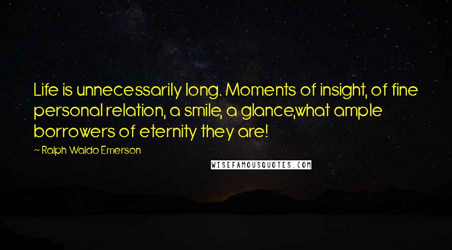 Ralph Waldo Emerson Quotes: Life is unnecessarily long. Moments of insight, of fine personal relation, a smile, a glance,what ample borrowers of eternity they are!