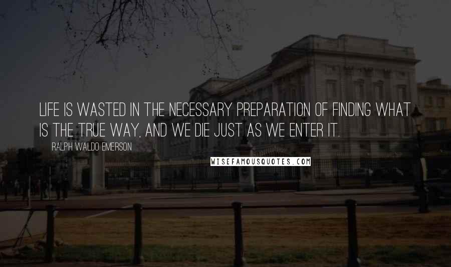 Ralph Waldo Emerson Quotes: Life is wasted in the necessary preparation of finding what is the true way, and we die just as we enter it.