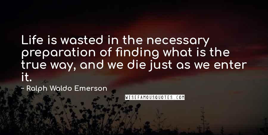 Ralph Waldo Emerson Quotes: Life is wasted in the necessary preparation of finding what is the true way, and we die just as we enter it.