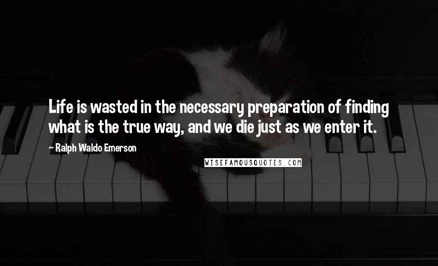 Ralph Waldo Emerson Quotes: Life is wasted in the necessary preparation of finding what is the true way, and we die just as we enter it.