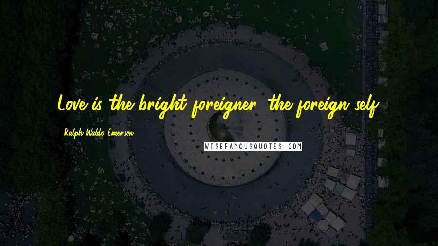 Ralph Waldo Emerson Quotes: Love is the bright foreigner, the foreign self.