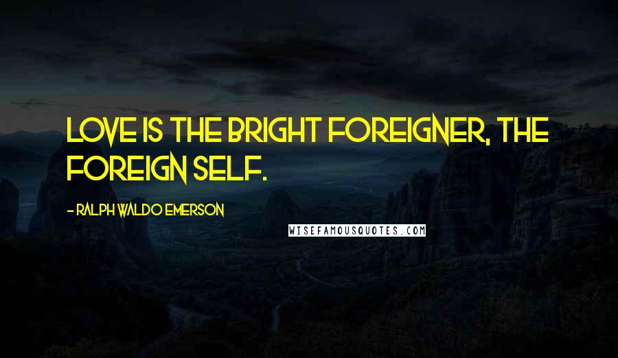 Ralph Waldo Emerson Quotes: Love is the bright foreigner, the foreign self.