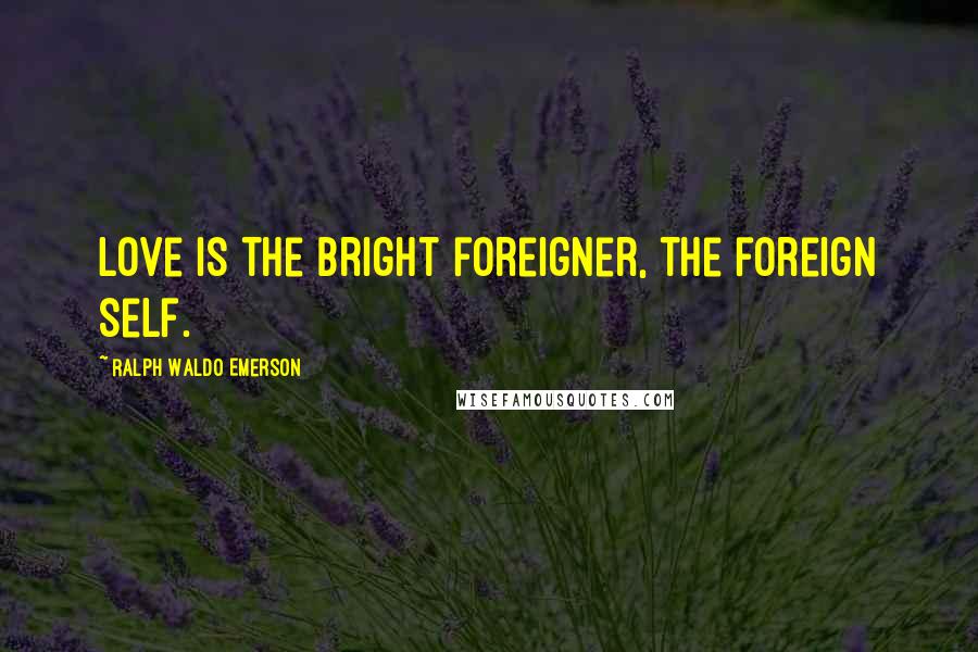 Ralph Waldo Emerson Quotes: Love is the bright foreigner, the foreign self.