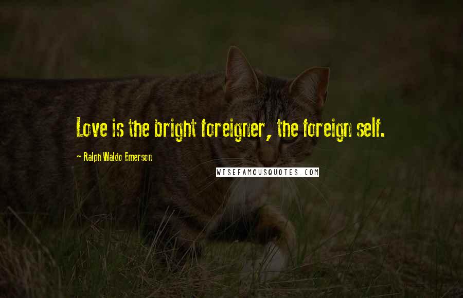Ralph Waldo Emerson Quotes: Love is the bright foreigner, the foreign self.
