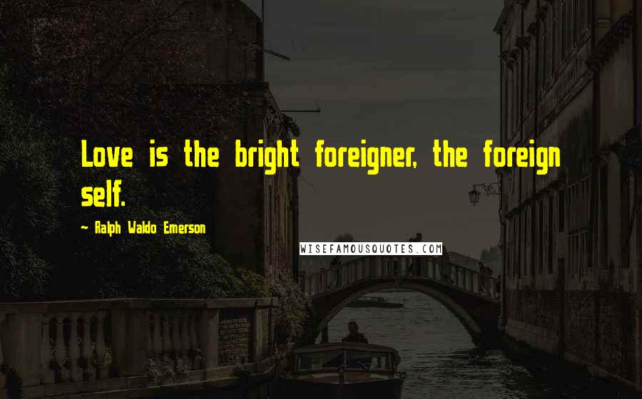 Ralph Waldo Emerson Quotes: Love is the bright foreigner, the foreign self.