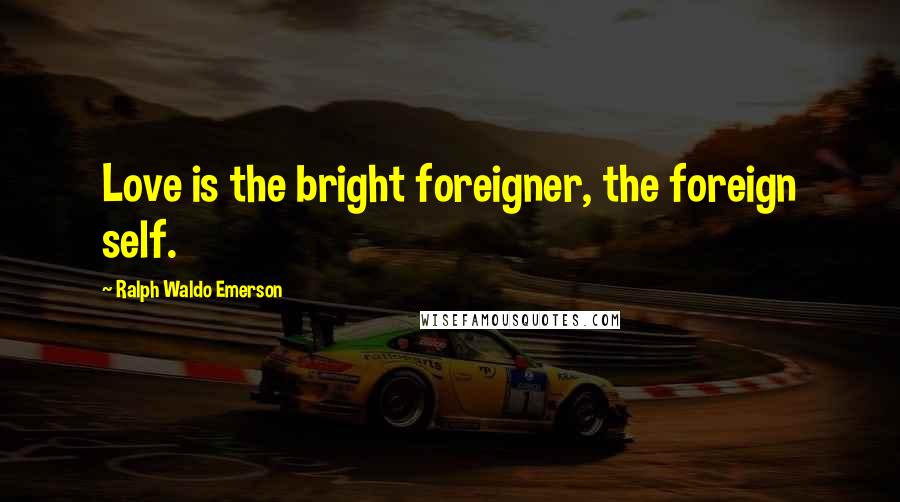 Ralph Waldo Emerson Quotes: Love is the bright foreigner, the foreign self.