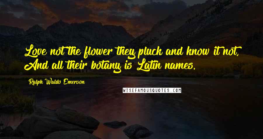 Ralph Waldo Emerson Quotes: Love not the flower they pluck and know it not, And all their botany is Latin names.