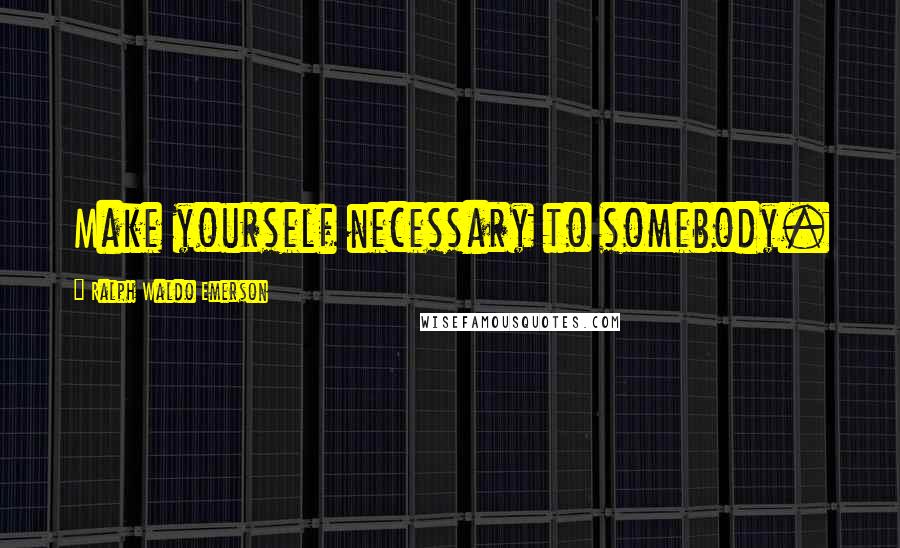 Ralph Waldo Emerson Quotes: Make yourself necessary to somebody.