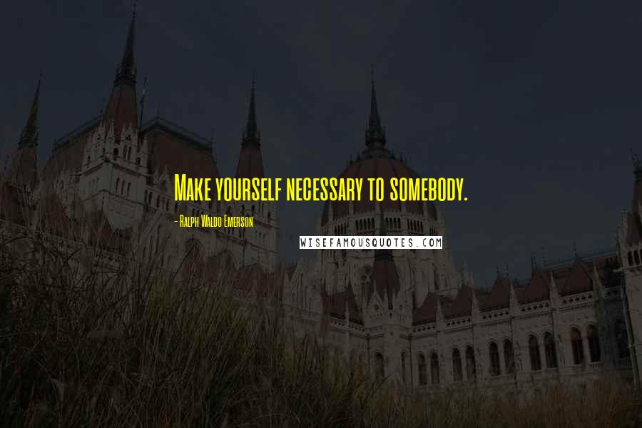 Ralph Waldo Emerson Quotes: Make yourself necessary to somebody.
