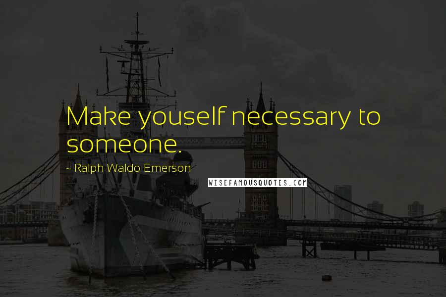 Ralph Waldo Emerson Quotes: Make youself necessary to someone.