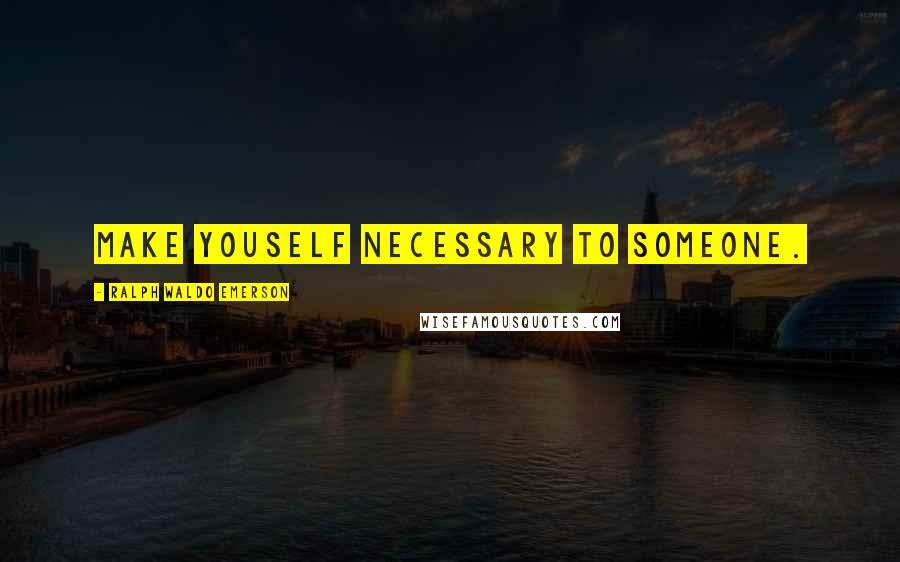 Ralph Waldo Emerson Quotes: Make youself necessary to someone.