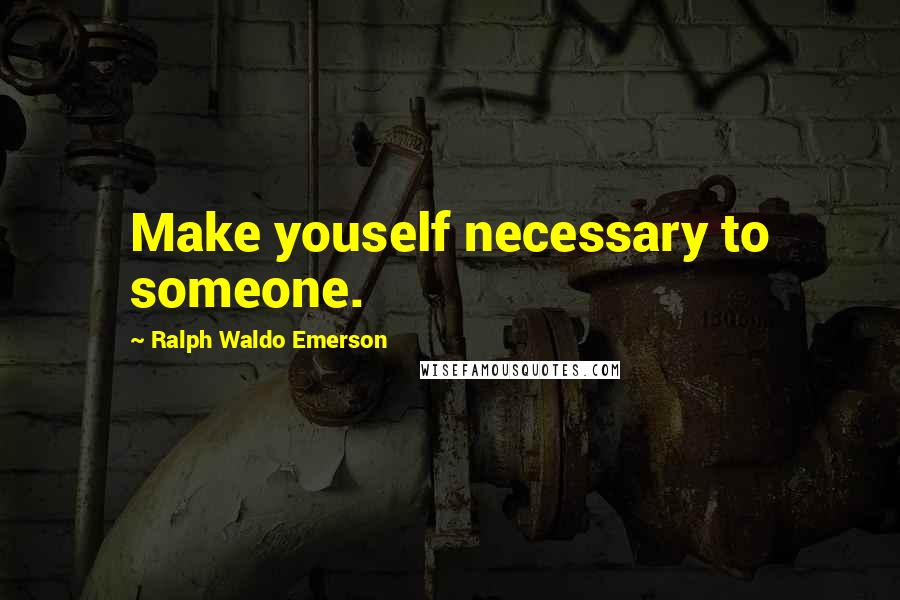 Ralph Waldo Emerson Quotes: Make youself necessary to someone.