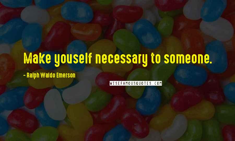 Ralph Waldo Emerson Quotes: Make youself necessary to someone.