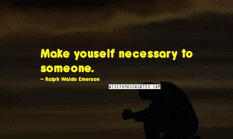 Ralph Waldo Emerson Quotes: Make youself necessary to someone.