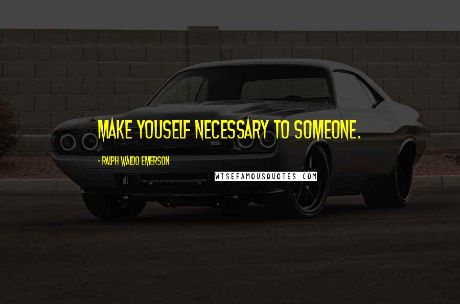 Ralph Waldo Emerson Quotes: Make youself necessary to someone.