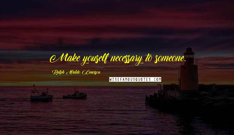 Ralph Waldo Emerson Quotes: Make youself necessary to someone.