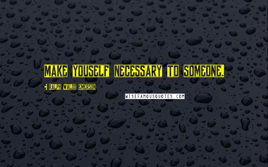 Ralph Waldo Emerson Quotes: Make youself necessary to someone.