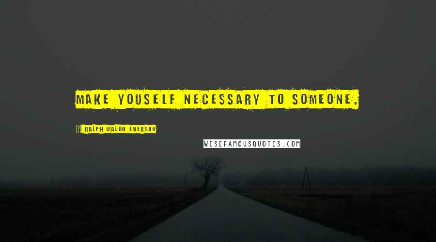 Ralph Waldo Emerson Quotes: Make youself necessary to someone.