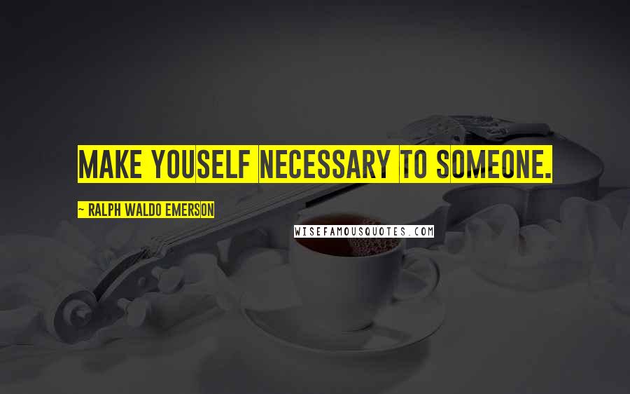 Ralph Waldo Emerson Quotes: Make youself necessary to someone.