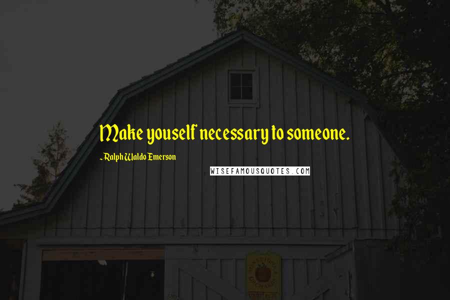 Ralph Waldo Emerson Quotes: Make youself necessary to someone.